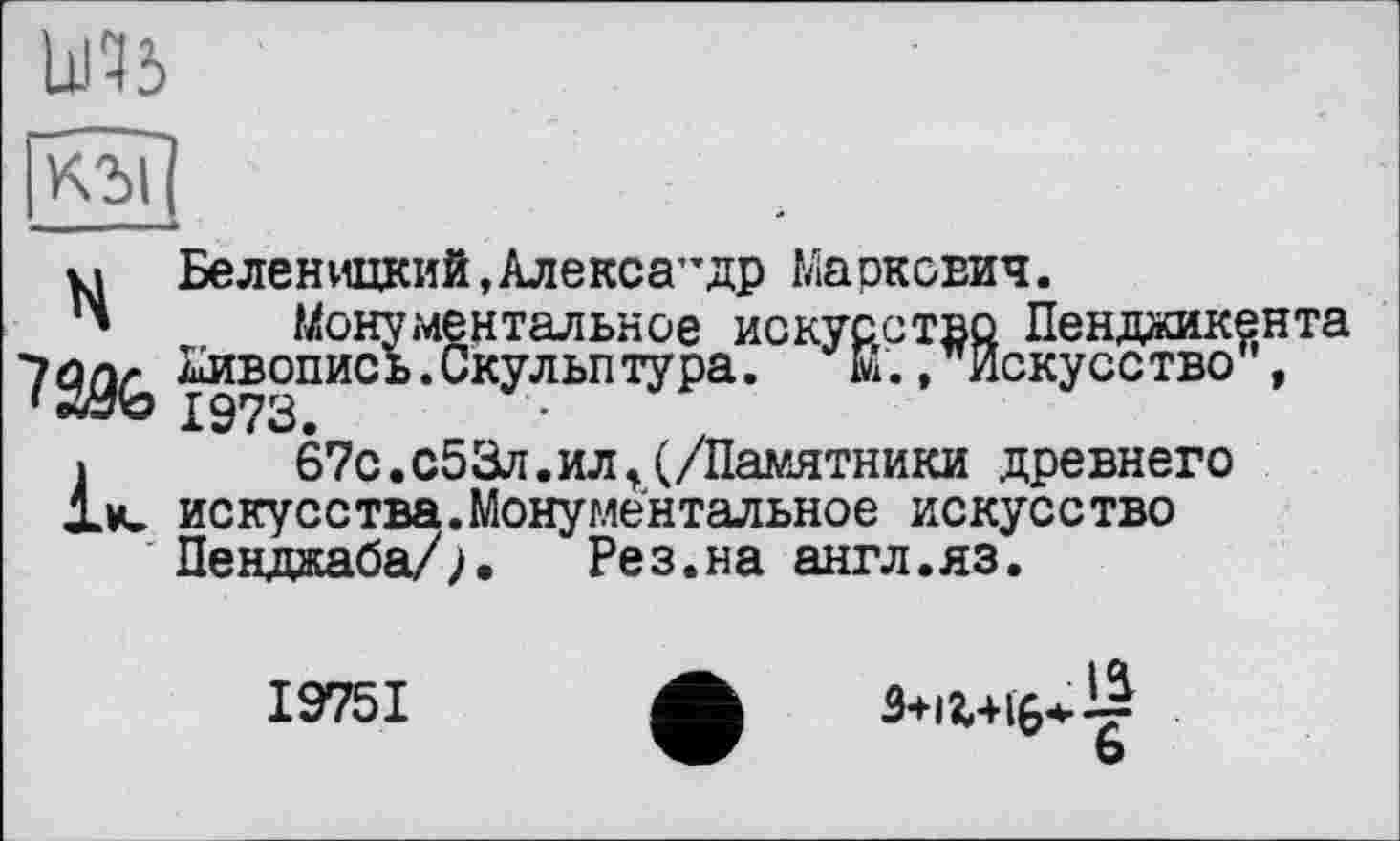 ﻿кьїі
НБеленицкий,Алекса”др Маркович.
Монументальное искусство Пенджикента Живопись.Скульптура. Е., Искусство",
і	67с.с53л.илt(/Памятники древнего
1м» искусства.Монументальное искусство Пенджаба/;. Рез.на англ.яз.
19751
•	з+іг+і$4.^
b